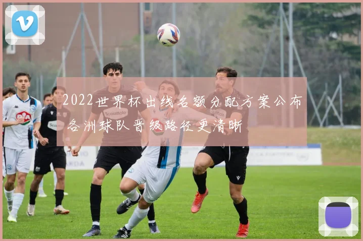 2022世界杯出线名额分配方案公布 各洲球队晋级路径更清晰