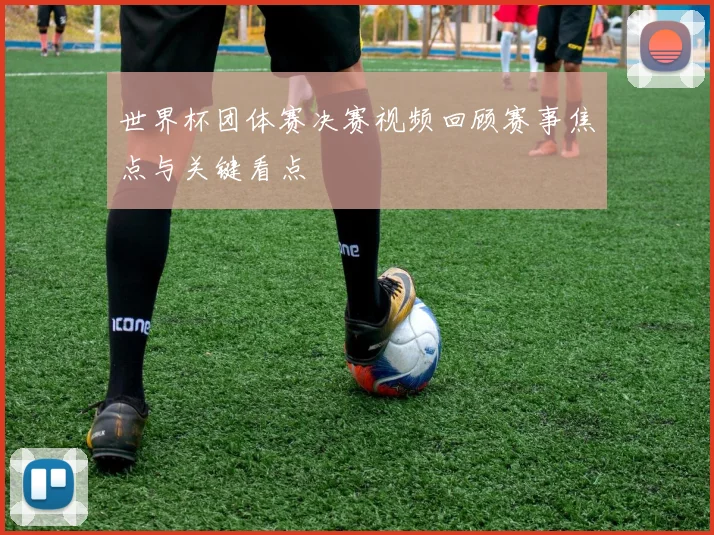 世界杯团体赛决赛视频回顾赛事焦点与关键看点