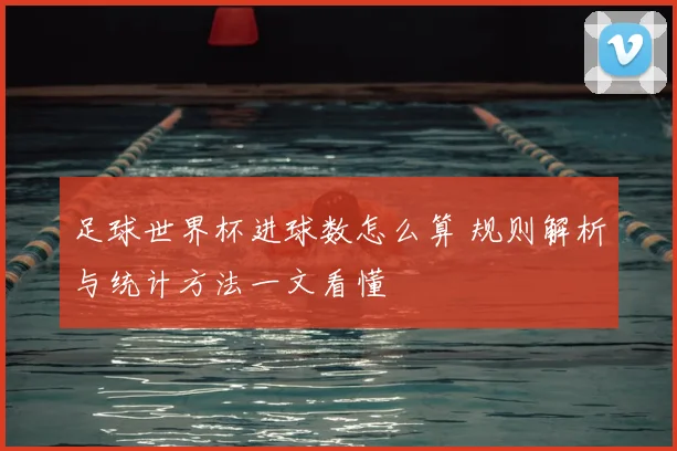 足球世界杯进球数怎么算 规则解析与统计方法一文看懂