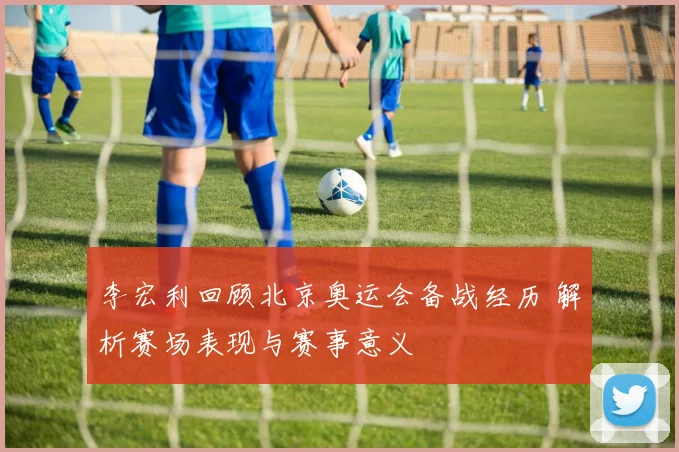 李宏利回顾北京奥运会备战经历 解析赛场表现与赛事意义