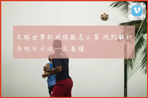 足球世界杯进球数怎么算 规则解析与统计方法一文看懂