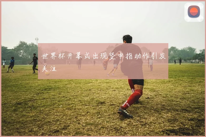 世界杯开幕式出现竖中指动作引发关注