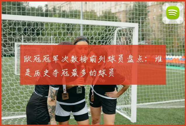 欧冠冠军次数榜前列球员盘点：谁是历史夺冠最多的球员