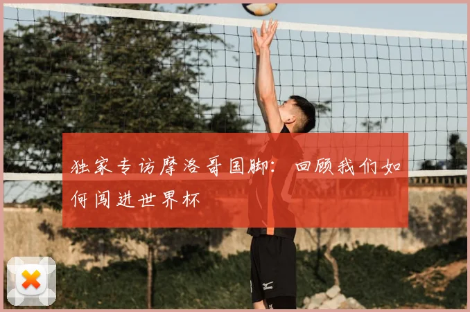 独家专访摩洛哥国脚:回顾我们如何闯进世界杯