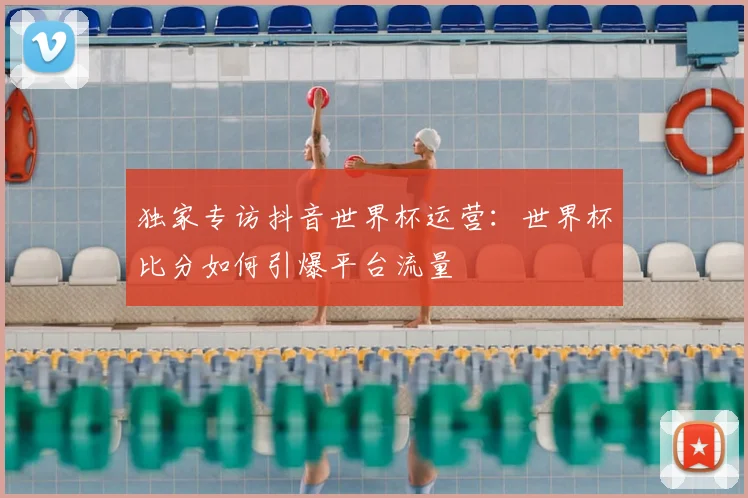 独家专访抖音世界杯运营：世界杯比分如何引爆平台流量