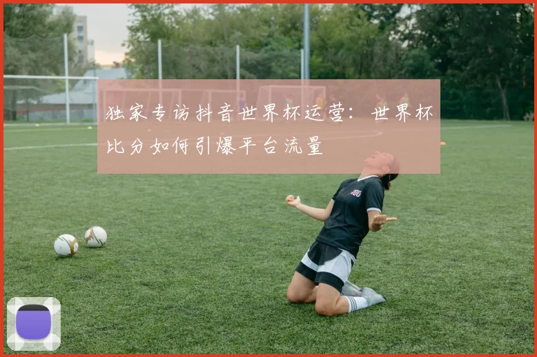 独家专访抖音世界杯运营:世界杯比分如何引爆平台流量