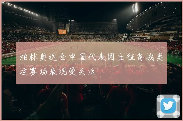 柏林奥运会中国代表团出征备战奥运赛场表现受关注