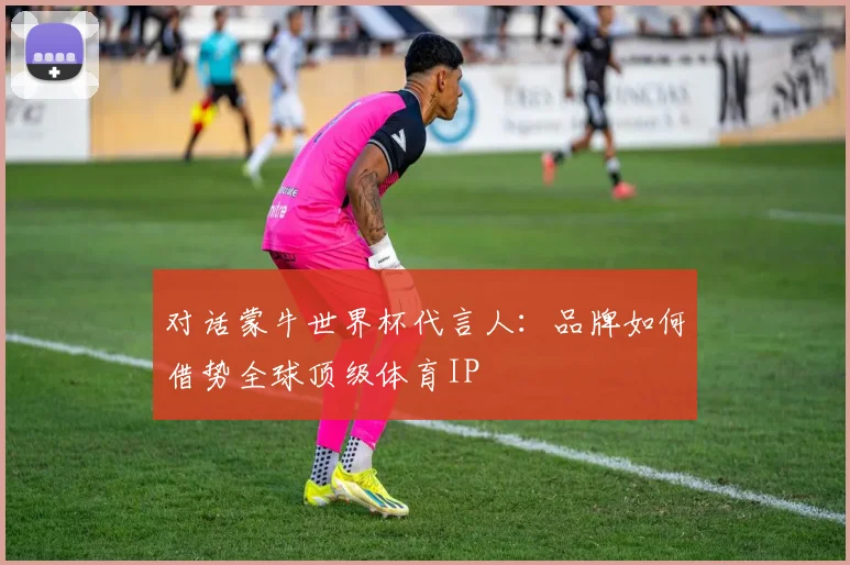 对话蒙牛世界杯代言人：品牌如何借势全球顶级体育IP
