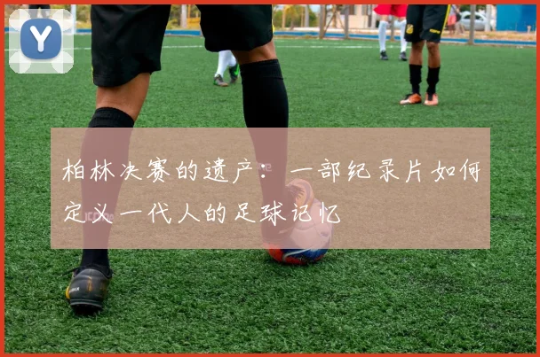 柏林决赛的遗产：一部纪录片如何定义一代人的足球记忆