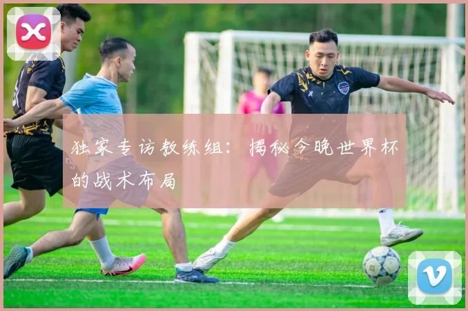 独家专访教练组:揭秘今晚世界杯的战术布局