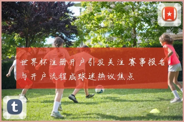 世界杯注册开户引发关注 赛事报名与开户流程成球迷热议焦点