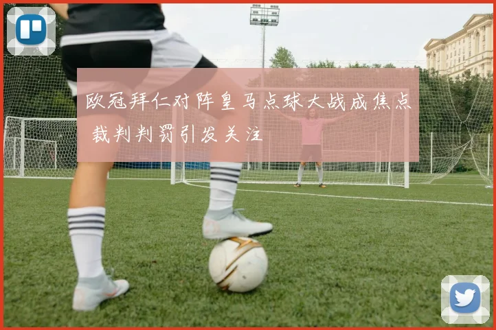 欧冠拜仁对阵皇马点球大战成焦点 裁判判罚引发关注