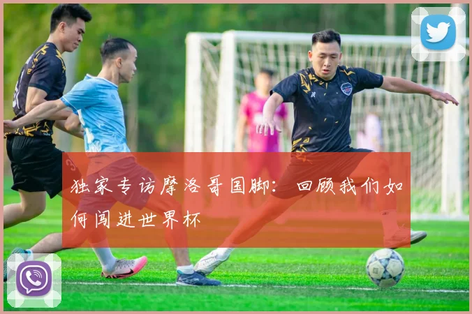 独家专访摩洛哥国脚：回顾我们如何闯进世界杯