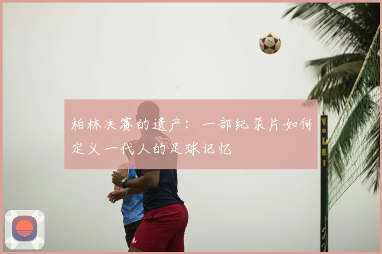 柏林决赛的遗产:一部纪录片如何定义一代人的足球记忆