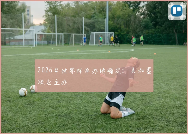 2026年世界杯举办地确定：美加墨联合主办