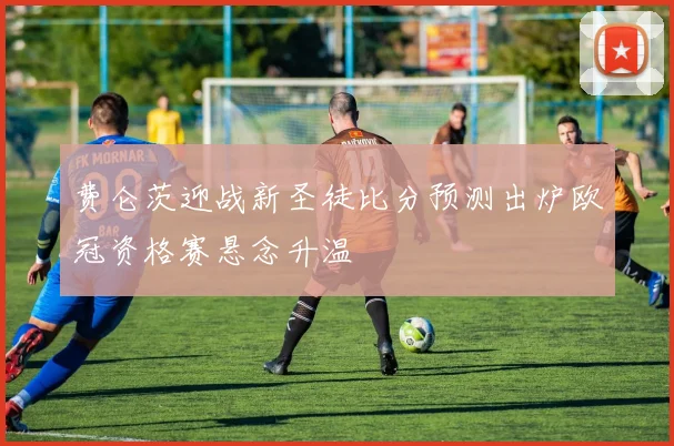 费仑茨迎战新圣徒比分预测出炉欧冠资格赛悬念升温