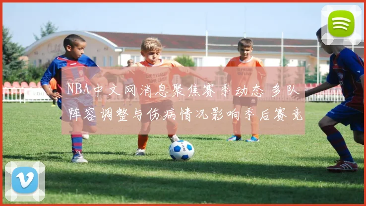 NBA中文网消息聚焦赛季动态 多队阵容调整与伤病情况影响季后赛竞争