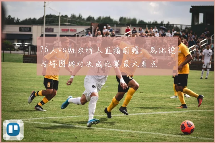 76人vs凯尔特人直播前瞻：恩比德与塔图姆对决成比赛最大看点