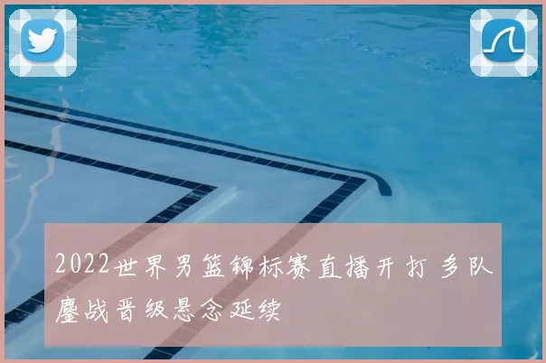 2022世界男篮锦标赛直播开打 多队鏖战晋级悬念延续
