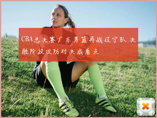 CBA总决赛广东男篮再战辽宁队 决胜阶段攻防对决成看点
