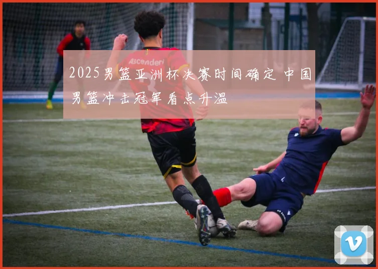 2025男篮亚洲杯决赛时间确定 中国男篮冲击冠军看点升温