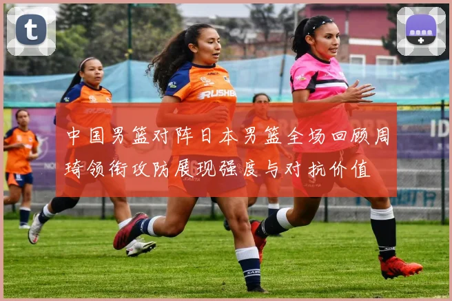 中国男篮对阵日本男篮全场回顾周琦领衔攻防展现强度与对抗价值