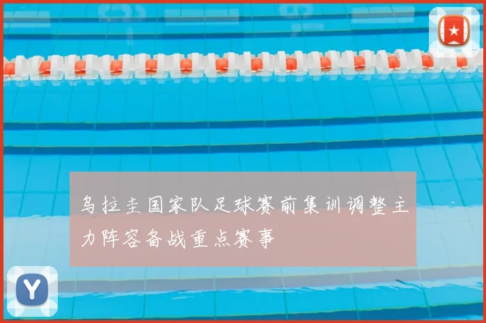 乌拉圭国家队足球赛前集训调整主力阵容备战重点赛事