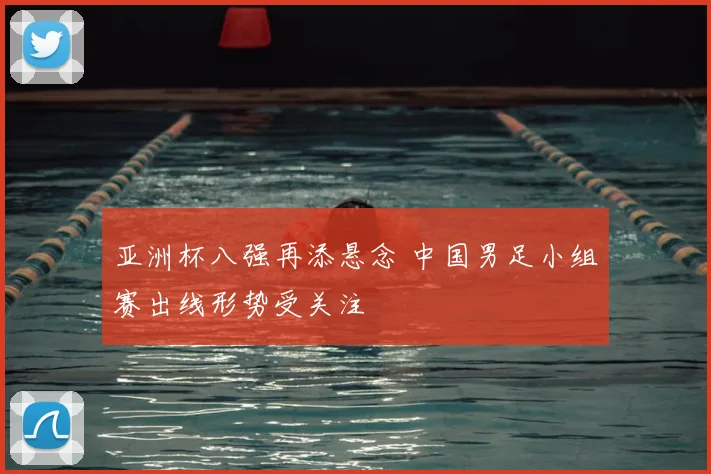 亚洲杯八强再添悬念 中国男足小组赛出线形势受关注