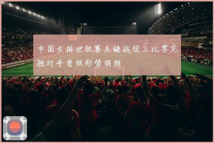 中国女排世联赛关键战役三比零完胜对手晋级形势明朗