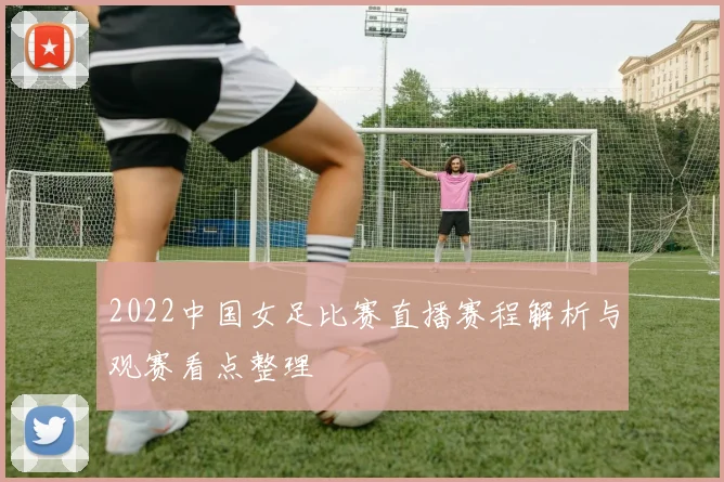 2022中国女足比赛直播赛程解析与观赛看点整理