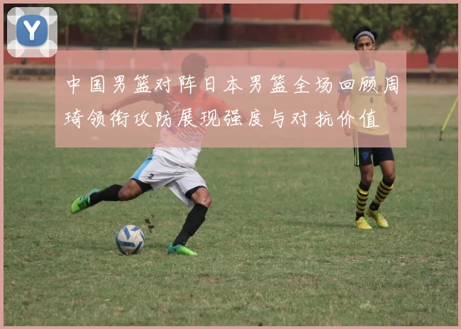 中国男篮对阵日本男篮全场回顾周琦领衔攻防展现强度与对抗价值