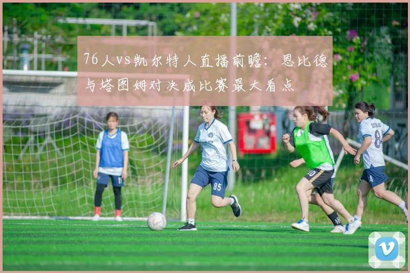 76人vs凯尔特人直播前瞻:恩比德与塔图姆对决成比赛最大看点