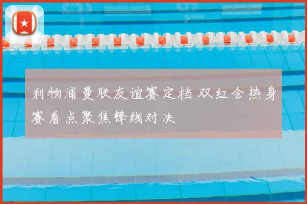 利物浦曼联友谊赛定档 双红会热身赛看点聚焦锋线对决