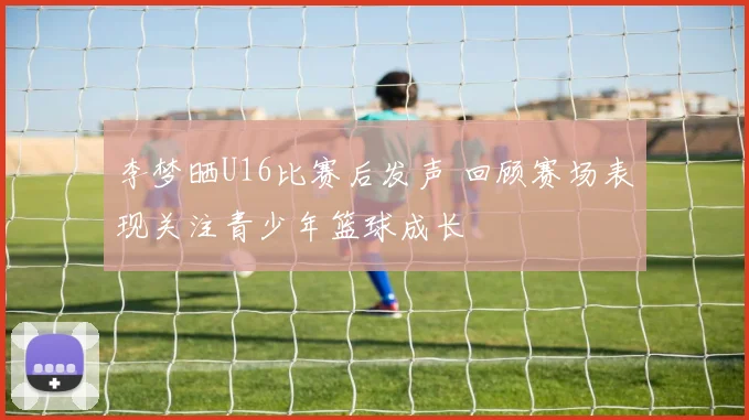 李梦晒U16比赛后发声 回顾赛场表现关注青少年篮球成长