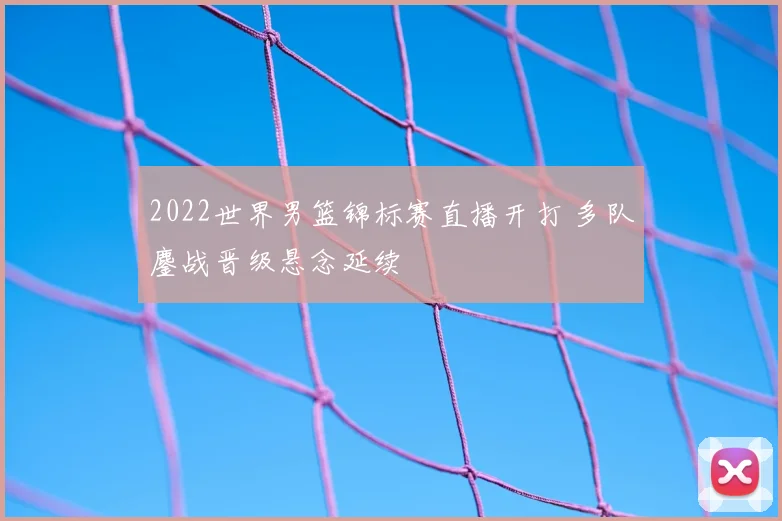 2022世界男篮锦标赛直播开打 多队鏖战晋级悬念延续