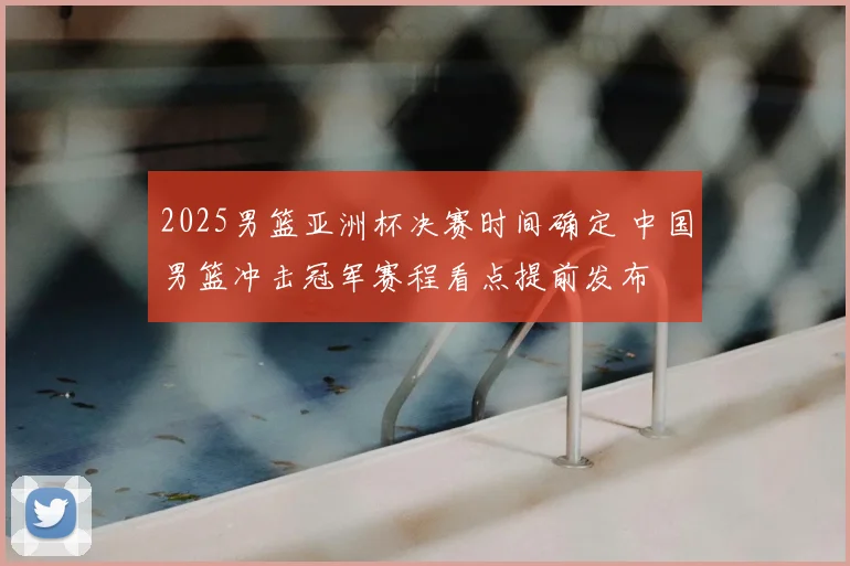 2025男篮亚洲杯决赛时间确定 中国男篮冲击冠军赛程看点提前发布