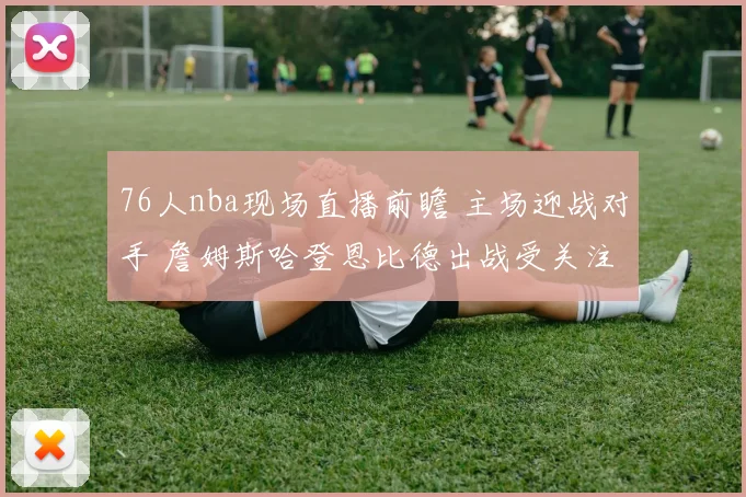 76人nba现场直播前瞻 主场迎战对手 詹姆斯哈登恩比德出战受关注