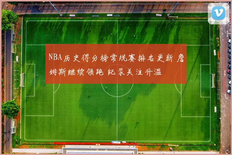 NBA历史得分榜常规赛排名更新 詹姆斯继续领跑 纪录关注升温