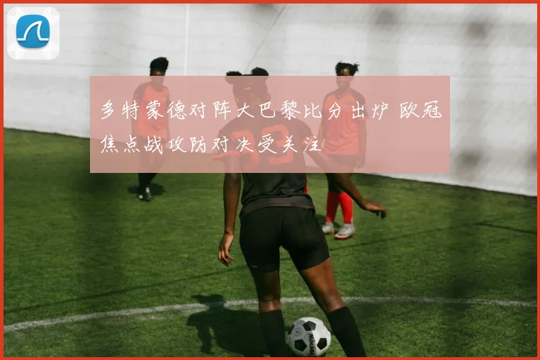 多特蒙德对阵大巴黎比分出炉 欧冠焦点战攻防对决受关注