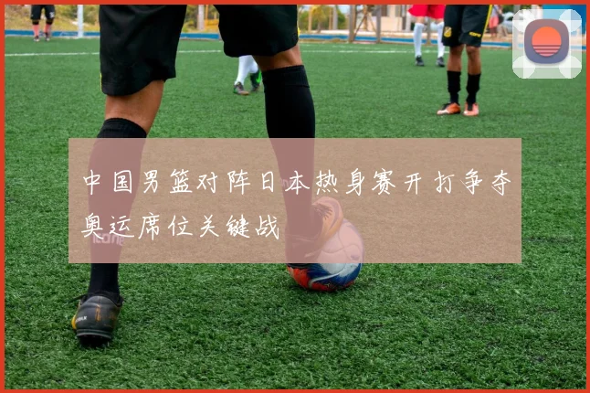 中国男篮对阵日本热身赛开打争夺奥运席位关键战