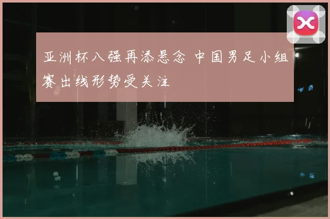 亚洲杯八强再添悬念 中国男足小组赛出线形势受关注