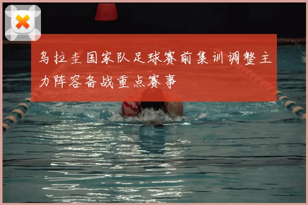 乌拉圭国家队足球赛前集训调整主力阵容备战重点赛事