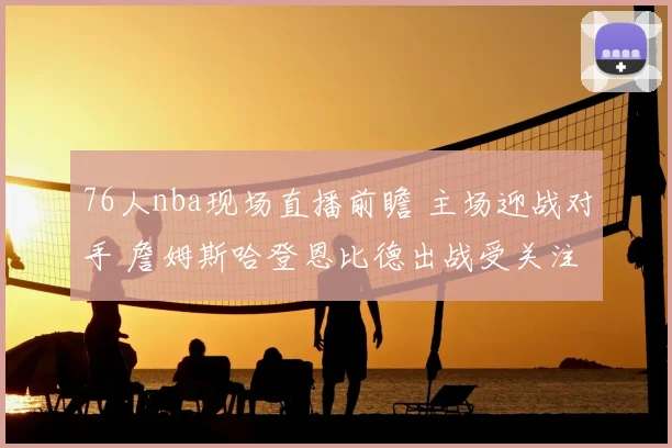 76人nba现场直播前瞻 主场迎战对手 詹姆斯哈登恩比德出战受关注