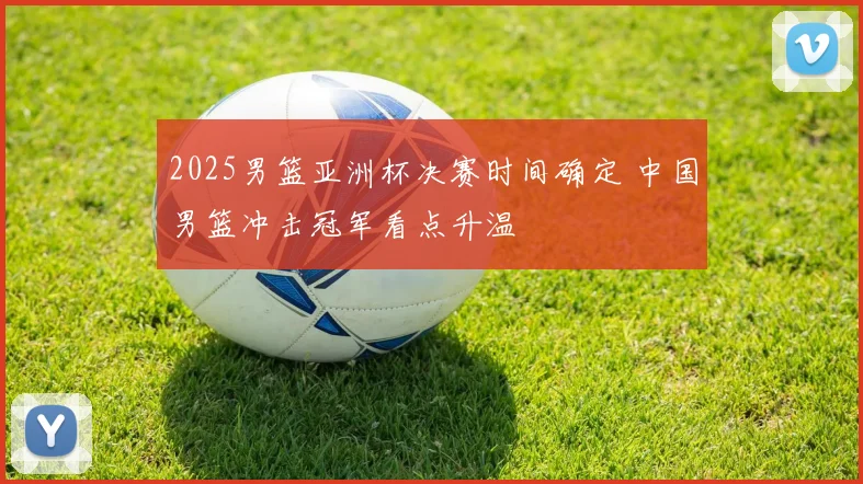 2025男篮亚洲杯决赛时间确定 中国男篮冲击冠军看点升温