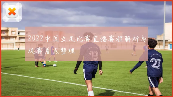 2022中国女足比赛直播赛程解析与观赛看点整理