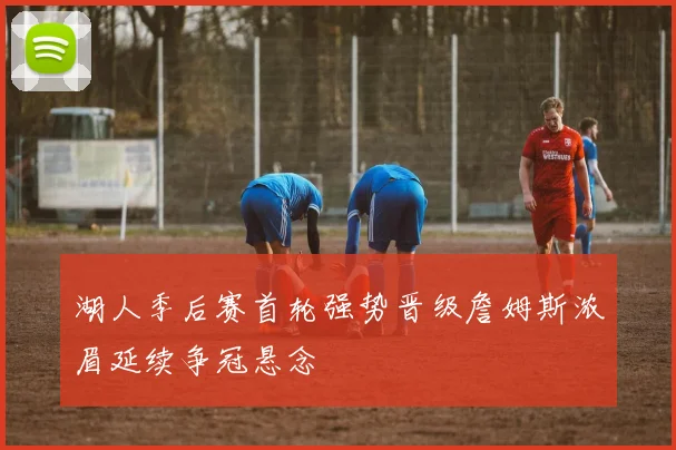 湖人季后赛首轮强势晋级詹姆斯浓眉延续争冠悬念