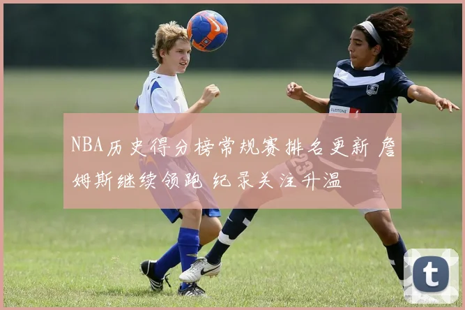 NBA历史得分榜常规赛排名更新 詹姆斯继续领跑 纪录关注升温