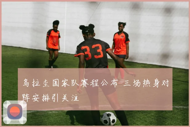 乌拉圭国家队赛程公布 三场热身对阵安排引关注