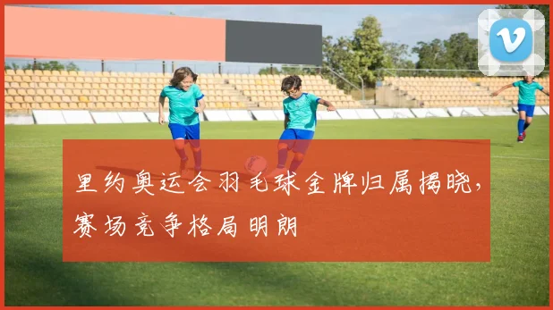 里约奥运会羽毛球金牌归属揭晓，赛场竞争格局明朗