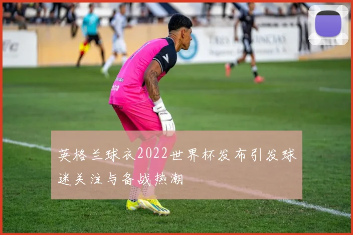 英格兰球衣2022世界杯发布引发球迷关注与备战热潮